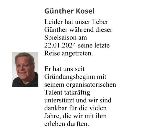 Günther Kosel Leider hat unser lieber Günther während dieser Spielsaison am 22.01.2024 seine letzte Reise angetreten.  Er hat uns seit Gründungsbeginn mit seinem organisatorischen Talent tatkräftig unterstützt und wir sind dankbar für die vielen Jahre, die wir mit ihm erleben durften.